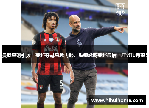 曼联重磅引援！英超夺冠悬念再起，瓜帅恐成英超最后一座登顶希望！